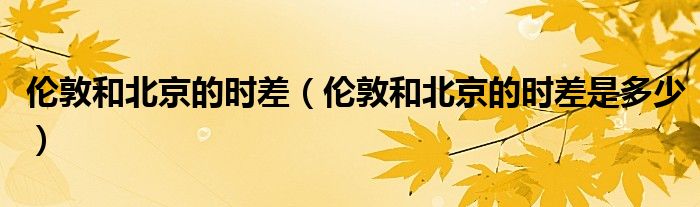 伦敦和北京的时差(伦敦和北京的时差是多少)