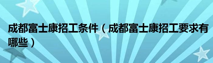 成都富士康招工条件(成都富士康招工要求有哪些)