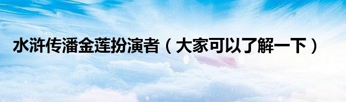 水浒传潘金莲扮演者(大家可以了解一下)