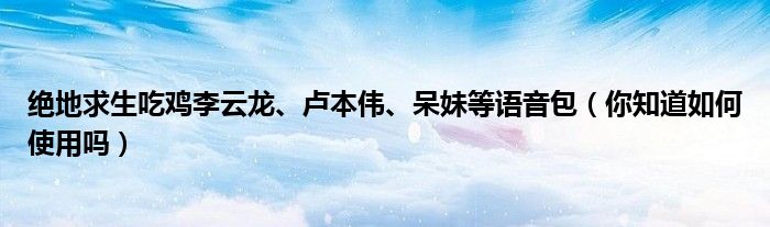 绝地求生吃鸡李云龙、卢本伟、呆妹等语音包(你知道如何使用吗)