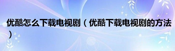 优酷怎么下载电视剧(优酷下载电视剧的方法)