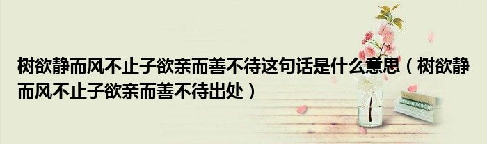 树欲静而风不止子欲亲而善不待这句话是什么意思(树欲静而风不止子欲亲而善不待出处)