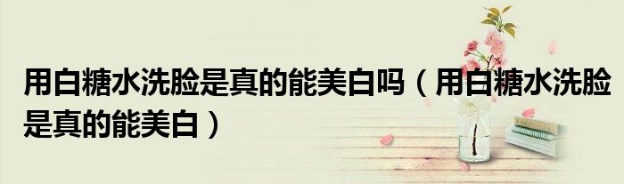 用白糖水洗脸是真的能美白吗(用白糖水洗脸是真的能美白)