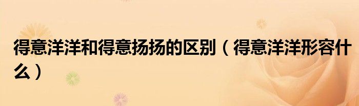 得意洋洋和得意扬扬的区别(得意洋洋形容什么)