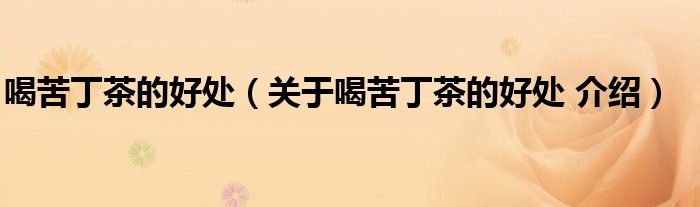 喝苦丁茶的好处(关于喝苦丁茶的好处 介绍)