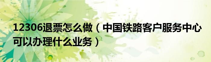 12306退票怎么做(中国铁路客户服务中心可以办理什么业务)
