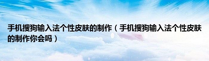 手机搜狗输入法个性皮肤的制作(手机搜狗输入法个性皮肤的制作你会吗)