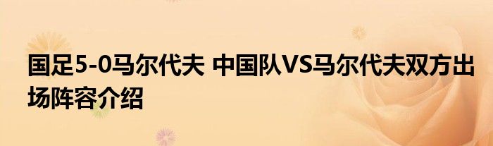 国足5-0马尔代夫 中国队VS马尔代夫双方出场阵容介绍
