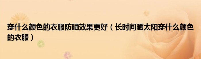 穿什么颜色的衣服防晒效果更好(长时间晒太阳穿什么颜色的衣服)