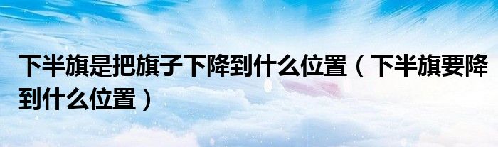 下半旗是把旗子下降到什么位置(下半旗要降到什么位置)