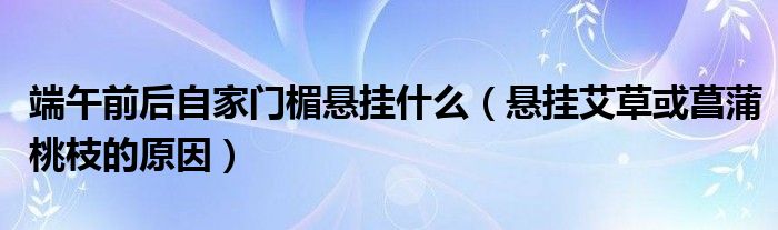 端午前后自家门楣悬挂什么(悬挂艾草或菖蒲桃枝的原因)