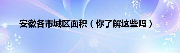 安徽各市城区面积(你了解这些吗)