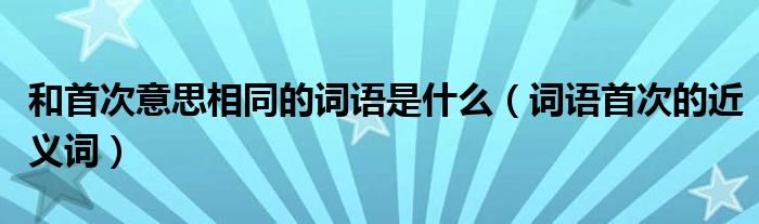 和首次意思相同的词语是什么(词语首次的近义词)