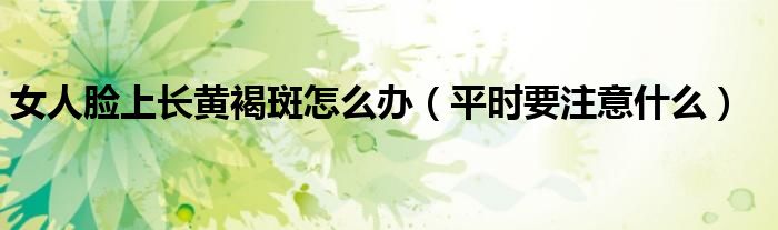 女人脸上长黄褐斑怎么办(平时要注意什么)