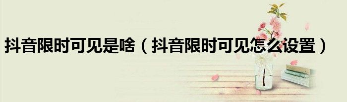 抖音限时可见是啥(抖音限时可见怎么设置)