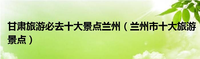 甘肃旅游必去十大景点兰州(兰州市十大旅游景点)
