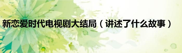 新恋爱时代电视剧大结局(讲述了什么故事)