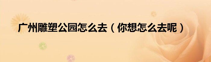 广州雕塑公园怎么去(你想怎么去呢)