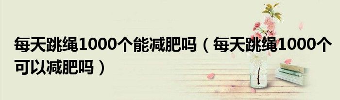 每天跳绳1000个能减肥吗(每天跳绳1000个可以减肥吗)