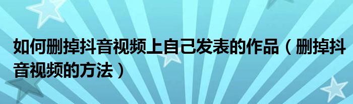 如何删掉抖音视频上自己发表的作品(删掉抖音视频的方法)