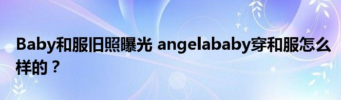 Baby和服旧照曝光 angelababy穿和服怎么样的?
