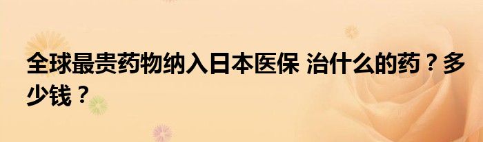 全球最贵药物纳入日本医保 治什么的药?多少钱?