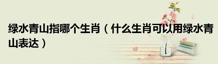 绿水青山指哪个生肖(什么生肖可以用绿水青山表达)