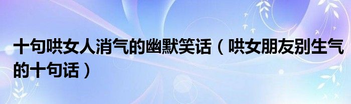 十句哄女人消气的幽默笑话(哄女朋友别生气的十句话)