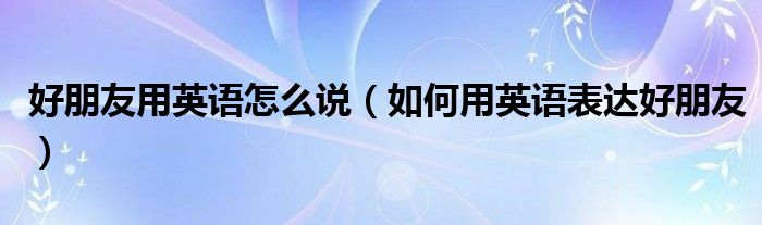 好朋友用英语怎么说(如何用英语表达好朋友)