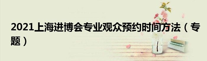 2021上海进博会专业观众预约时间方法(专题)