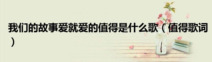 我们的故事爱就爱的值得是什么歌(值得歌词)