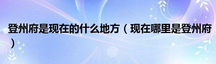 登州府是现在的什么地方(现在哪里是登州府)