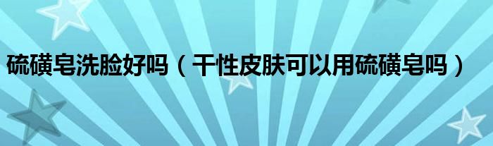 硫磺皂洗脸好吗(干性皮肤可以用硫磺皂吗)