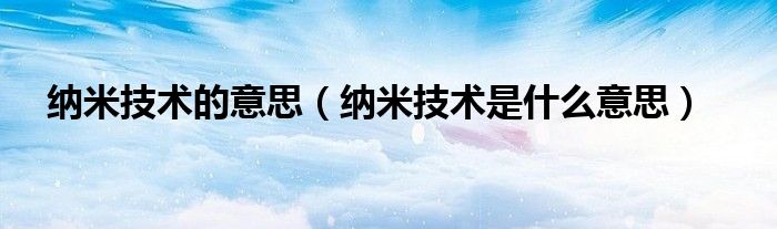 纳米技术的意思(纳米技术是什么意思)