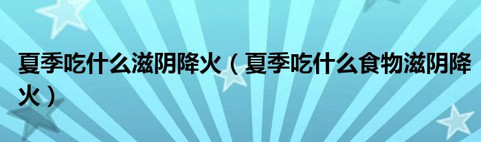 夏季吃什么滋阴降火(夏季吃什么食物滋阴降火)