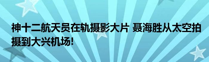 神十二航天员在轨摄影大片 聂海胜从太空拍摄到大兴机场!