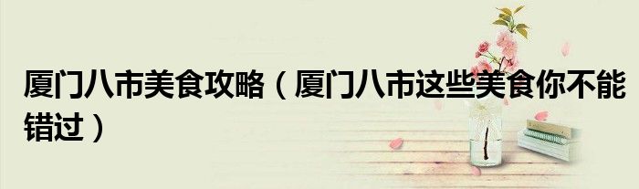 厦门八市美食攻略(厦门八市这些美食你不能错过)