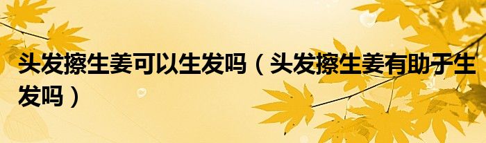 头发擦生姜可以生发吗(头发擦生姜有助于生发吗)