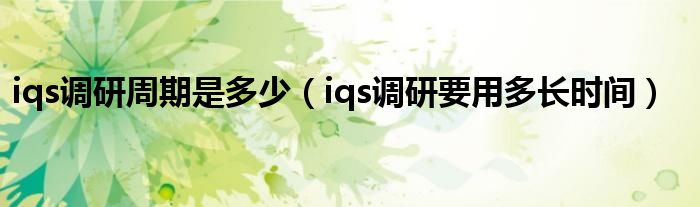 iqs调研周期是多少(iqs调研要用多长时间)