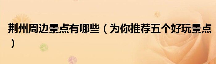 荆州周边景点有哪些(为你推荐五个好玩景点)