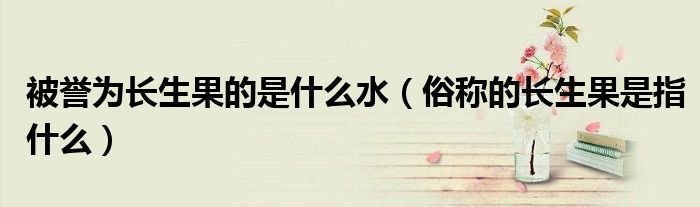 被誉为长生果的是什么水(俗称的长生果是指什么)