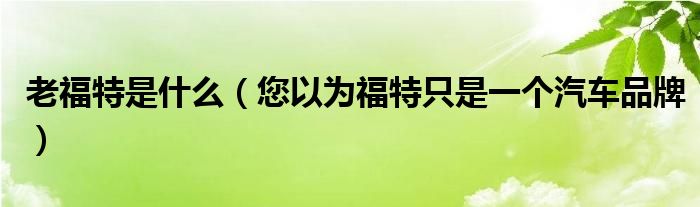 老福特是什么(您以为福特只是一个汽车品牌)