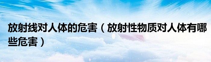 放射线对人体的危害(放射性物质对人体有哪些危害)