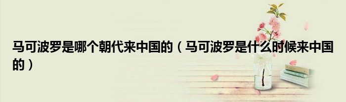 马可波罗是哪个朝代来中国的(马可波罗是什么时候来中国的)