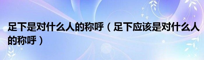 足下是对什么人的称呼(足下应该是对什么人的称呼)