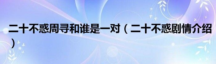 二十不惑周寻和谁是一对(二十不惑剧情介绍)