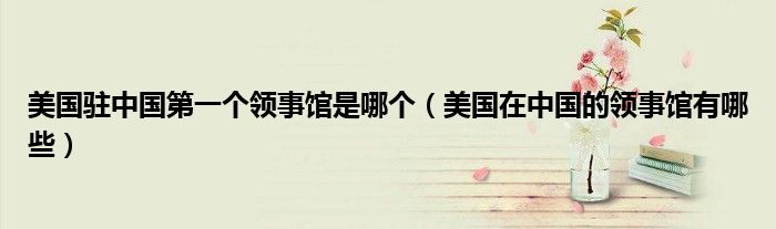 美国驻中国第一个领事馆是哪个(美国在中国的领事馆有哪些)