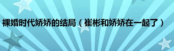 裸婚时代娇娇的结局(崔彬和娇娇在一起了)
