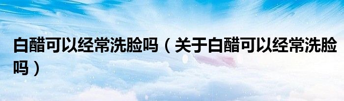 白醋可以经常洗脸吗(关于白醋可以经常洗脸吗)