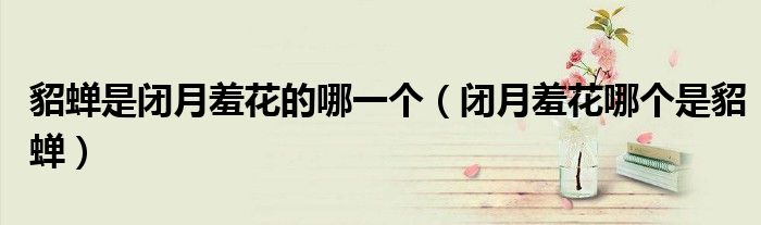 貂蝉是闭月羞花的哪一个(闭月羞花哪个是貂蝉)